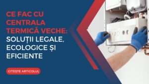 Ce fac cu centrala termică veche: soluții legale, ecologice și eficiente